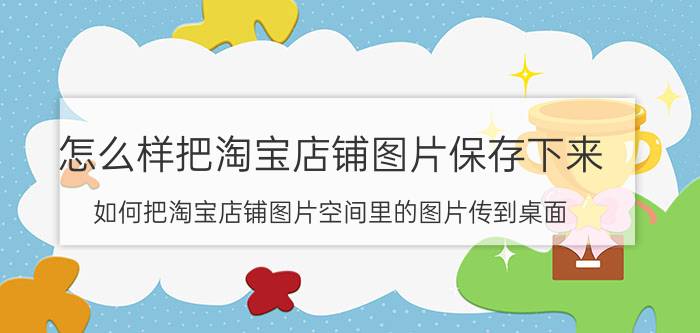 怎么样把淘宝店铺图片保存下来 如何把淘宝店铺图片空间里的图片传到桌面？